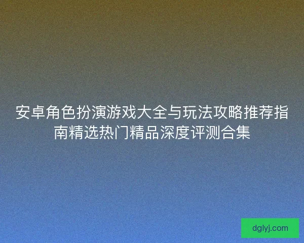 安卓角色扮演游戏大全与玩法攻略推荐指南精选热门精品深度评测合集