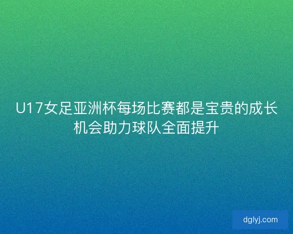 U17女足亚洲杯每场比赛都是宝贵的成长机会助力球队全面提升