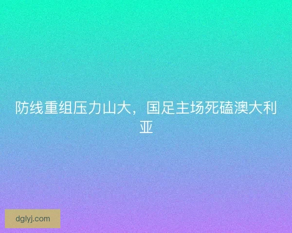 防线重组压力山大，国足主场死磕澳大利亚